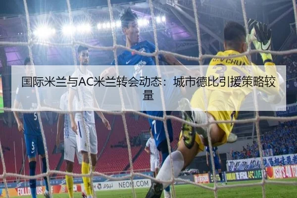 国际米兰与AC米兰转会动态：城市德比引援策略较量